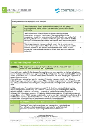 Control Union Certifications BV.
P.O. Box 161 8000 AD Zwolle The Netherlands
T +31-(0)38-4260100 E info@controlunion.com www.controlunion.com
English Food Template Page 11 of 35 Report No. 829978 Auditor: Sampath Wanniarachchi
This report shall not be reproduced in part without the permission of Control Union Certifications BV
factory when absence of one production manager.
Statement
of Intent
The company shall have a clear organisational structure and lines of
communication to enable effective management of product safety, legality
and quality.
Y
1.2.1 The company shall have an organisation chart demonstrating the
management structure of the company. The responsibilities for the
management of activities which ensure food safety, legality and quality shall
be clearly allocated and understood by the managers responsible. It shall be
clearly documented who deputises in the absence of the responsible person.
Y
1.2.2 The company’s senior management shall ensure that all employees are
aware of their responsibilities. Where documented work instructions exist for
activities undertaken, the relevant employees shall have access to these
and be able to demonstrate that work is carried out in accordance with the
instruction.
Y
2 The Food Safety Plan – HACCP
FUNDAMENTAL
Statement of Intent
The company shall have a fully implemented and effective food safety plan
based on Codex Alimentarius HACCP principles.
Y
Food safety team leader Mr. Sandaruwan Peragasthenna has been appointed as the food safety team
leader. That appointment has been approved by Mr. Suresh (Owner). The team leader has BRC internal
auditor qualifications, ISO 22000:2005 lead auditor qualifications with more than 10-year experience in
edible oil manufacturing.
Food safety team is comprised with five members. Production managers from D1 and D2 plant,
Laboratory analyst and Engineering supervisor. All the members are given internal training on HACCP,
ISO 22000:2005 standard and GMP by food safety team leader. Training records are verified during the
audit.
FSMS manual page; Prerequisite programmes page 14-23 describes prerequisite programmes.
Prerequisite programs for Cleaning and sanitation CO/Q/M/P/001, pest controlling CO/Q/M/P/009,
personal hygiene CO/Q/M/P/003, training CO/Q/M/P/011, Prevention of cross contamination
CO/Q/M/P/007, Purchasing procedure CO/Q/M/004, Maintenance procedure CO/Q/E/002 and Allegen
control. Scope of the HACCP plan covers desiccated coconut and virgin coconut oil manufacturing. One
CCP has been Identified. Sterilization of coconut at 95
o
C for 5 minutes is the CCP control pathogenic
bacteria In the incoming coconut in desiccated coconut manufacturing process.
2.1 The HACCP food safety team – Codex Alimentarius Step 1
2.1.1 The HACCP plan shall be developed and managed by a multi-disciplinary
food safety team that includes those responsible for quality/technical,
production operations, engineering and other relevant functions.
Y
 