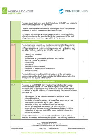 Control Union Certifications BV.
P.O. Box 161 8000 AD Zwolle The Netherlands
T +31-(0)38-4260100 E info@controlunion.com www.controlunion.com
English Food Template Page 12 of 35 Report No. 829978 Auditor: Sampath Wanniarachchi
This report shall not be reproduced in part without the permission of Control Union Certifications BV
The team leader shall have an in-depth knowledge of HACCP and be able to
demonstrate competence and experience.
The team members shall have specific knowledge of HACCP and relevant
knowledge of product, process and associated hazards.
In the event of the company not having appropriate in-house knowledge,
external expertise may be used, but day-to-day management of the food
safety system shall remain the responsibility of the company.
2.2 Prerequisite programmes
2.2.1 The company shall establish and maintain environmental and operational
programmes necessary to create an environment suitable to produce safe
and legal food products (prerequisite programmes). As a guide these may
include the following, although this is not an exhaustive list:
 cleaning and sanitising
 pest control
 maintenance programmes for equipment and buildings
 personal hygiene requirements
 staff training
 purchasing
 transportation arrangements
 processes to prevent cross-contamination
 Allergen controls.
The control measures and monitoring procedures for the prerequisite
programmes must be clearly documented and shall be included within the
development and reviews of the HACCP
Y
2.3 Describe the product – Codex Alimentarius Step 2
2.3.1 The scope of each HACCP plan, including the products and processes
covered, shall be defined. For each product or group of products a full
description shall be developed, which includes all relevant information on
food safety. As a guide, this may include the following, although this is not an
exhaustive list:
 composition, e.g. raw materials, ingredients, allergens, recipe
 origin of ingredients
 physical or chemical properties that impact food safety, e.g. pH, aw
 treatment and processing, e.g. cooking, cooling
 packaging system, e.g. modified atmosphere, vacuum
 storage and distribution conditions, e.g. chilled, ambient
 target safe shelf life under prescribed storage and usage conditions
 Instructions for use, and potential for known customer misuse, e.g.
storage, preparation.
Y
2.3.2 All relevant information needed to conduct the hazard analysis shall be
collected, maintained, documented and updated. The company will ensure
Y
 