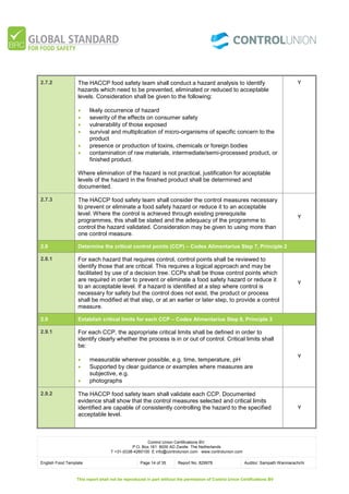 Control Union Certifications BV.
P.O. Box 161 8000 AD Zwolle The Netherlands
T +31-(0)38-4260100 E info@controlunion.com www.controlunion.com
English Food Template Page 14 of 35 Report No. 829978 Auditor: Sampath Wanniarachchi
This report shall not be reproduced in part without the permission of Control Union Certifications BV
2.7.2 The HACCP food safety team shall conduct a hazard analysis to identify
hazards which need to be prevented, eliminated or reduced to acceptable
levels. Consideration shall be given to the following:
 likely occurrence of hazard
 severity of the effects on consumer safety
 vulnerability of those exposed
 survival and multiplication of micro-organisms of specific concern to the
product
 presence or production of toxins, chemicals or foreign bodies
 contamination of raw materials, intermediate/semi-processed product, or
finished product.
Where elimination of the hazard is not practical, justification for acceptable
levels of the hazard in the finished product shall be determined and
documented.
Y
2.7.3 The HACCP food safety team shall consider the control measures necessary
to prevent or eliminate a food safety hazard or reduce it to an acceptable
level. Where the control is achieved through existing prerequisite
programmes, this shall be stated and the adequacy of the programme to
control the hazard validated. Consideration may be given to using more than
one control measure.
Y
2.8 Determine the critical control points (CCP) – Codex Alimentarius Step 7, Principle 2
2.8.1 For each hazard that requires control, control points shall be reviewed to
identify those that are critical. This requires a logical approach and may be
facilitated by use of a decision tree. CCPs shall be those control points which
are required in order to prevent or eliminate a food safety hazard or reduce it
to an acceptable level. If a hazard is identified at a step where control is
necessary for safety but the control does not exist, the product or process
shall be modified at that step, or at an earlier or later step, to provide a control
measure.
Y
2.9 Establish critical limits for each CCP – Codex Alimentarius Step 8, Principle 3
2.9.1 For each CCP, the appropriate critical limits shall be defined in order to
identify clearly whether the process is in or out of control. Critical limits shall
be:
 measurable wherever possible, e.g. time, temperature, pH
 Supported by clear guidance or examples where measures are
subjective, e.g.
 photographs
Y
2.9.2 The HACCP food safety team shall validate each CCP. Documented
evidence shall show that the control measures selected and critical limits
identified are capable of consistently controlling the hazard to the specified
acceptable level.
Y
 
