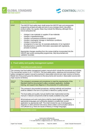 Control Union Certifications BV.
P.O. Box 161 8000 AD Zwolle The Netherlands
T +31-(0)38-4260100 E info@controlunion.com www.controlunion.com
English Food Template Page 16 of 35 Report No. 829978 Auditor: Sampath Wanniarachchi
This report shall not be reproduced in part without the permission of Control Union Certifications BV
2.14 Review the HACCP plan
2.14.1 The HACCP food safety team shall review the HACCP plan and prerequisite
programmes at least annually and prior to any changes which may affect
product safety. As a guide, these may include the following, although this is
not an exhaustive list:
 change in raw materials or supplier of raw materials
 change in ingredients/recipe
 change in processing conditions or equipment
 change in packaging, storage or distribution conditions
 change in consumer use
 emergence of a new risk, for example adulteration of an ingredient
 Developments in scientific information associated with ingredients,
process or product.
Appropriate changes resulting from the review shall be incorporated into the
HACCP plan and/or prerequisite programmes, fully documented and
validation recorded.
Y
3. Food safety and quality management system
3.1 Food safety and quality manual
The company has food safety management system manual which include the procedures and policies.
The manual last revision is on 11.03.2015. The food safety policy, objectives and procedures in food
safety management system manual is practiced in desiccated coconut and virgin coconut oil factory.
Master list of document gives the reference to the documents and records in desiccated coconut and
virgin coconut oil factory.
Statement
of Intent
The company’s processes and procedures to meet the requirements of this
Standard shall be documented to allow consistent application, facilitate
training, and support due diligence in the production of a safe product.
Y
3.1.1 The company’s documented procedures, working methods and practices
shall be collated in the form of a printed or electronic quality manual.
Y
3.1.2 The food safety and quality manual shall be fully implemented and the
manual or relevant components shall be readily available to key staff.
Y
3.1.3 All procedures and work instructions shall be clearly legible, unambiguous, in
appropriate languages and sufficiently detailed to enable their correct
application by appropriate staff. This shall include the use of photographs,
diagrams or other pictorial instructions where written communication alone is
not sufficient (e.g. there are issues of literacy or foreign language).
Y
3.2 Documentation control
 