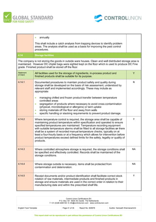 Control Union Certifications BV.
P.O. Box 161 8000 AD Zwolle The Netherlands
T +31-(0)38-4260100 E info@controlunion.com www.controlunion.com
English Food Template Page 41 of 35 Report No. 829978 Auditor: Sampath Wanniarachchi
This report shall not be reproduced in part without the permission of Control Union Certifications BV
 annually
This shall include a catch analysis from trapping devices to identify problem
areas. The analysis shall be used as a basis for improving the pest control
procedures.
4.14 Storage facilities
The company is not storing the goods in outside ware houses. Clean and well distributed storage area is
maintained. However DC chiplet bags were sighted kept on the floor which is used to produce DC Fine
grade. Finished product shall be stored off the floor.
Statement
of Intent
All facilities used for the storage of ingredients, in-process product and
finished products shall be suitable for its purpose.
Y
4.14.1 Documented procedures to maintain product safety and quality during
storage shall be developed on the basis of risk assessment, understood by
relevant staff and implemented accordingly. These may include as
appropriate:
 managing chilled and frozen product transfer between temperature
controlled areas
 segregation of products where necessary to avoid cross-contamination
(physical, microbiological or allergens) or taint uptake
 storing materials off the floor and away from walls
 specific handling or stacking requirements to prevent product damage.
N
4.14.2 Where temperature control is required, the storage area shall be capable of
maintaining product temperature within specification and operated to ensure
specified temperatures are maintained. Temperature recording equipment
with suitable temperature alarms shall be fitted to all storage facilities or there
shall be a system of recorded manual temperature checks, typically on at
least a four-hourly basis or at a frequency which allows for intervention before
product temperatures exceed defined limits for the safety, legality or quality of
products.
Y
4.14.3 Where controlled atmosphere storage is required, the storage conditions shall
be specified and effectively controlled. Records shall be maintained of the
storage conditions.
NA
4.14.4 Where storage outside is necessary, items shall be protected from
contamination and deterioration.
NA
4.14.5 Receipt documents and/or product identification shall facilitate correct stock
rotation of raw materials, intermediate products and finished products in
storage and ensure materials are used in the correct order in relation to their
manufacturing date and within the prescribed shelf life.
Y
 