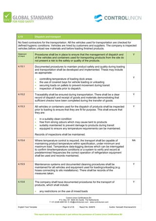 Control Union Certifications BV.
P.O. Box 161 8000 AD Zwolle The Netherlands
T +31-(0)38-4260100 E info@controlunion.com www.controlunion.com
English Food Template Page 42 of 35 Report No. 829978 Auditor: Sampath Wanniarachchi
This report shall not be reproduced in part without the permission of Control Union Certifications BV
4.15 Dispatch and transport
No fixed contractors for the transportation. All the vehicles used for transportation are checked for
defined hygienic conditions. Vehicles are hired by customers and suppliers. The company is inspected
vehicles before unload raw materials and before loading finished products.
Statement
of Intent
Procedures shall be in place to ensure that the management of dispatch and
of the vehicles and containers used for transporting products from the site do
not present a risk to the safety or quality of the products.
Y
4.15.1 Documented procedures to maintain product safety and quality during loading
and transportation shall be developed and implemented. These may include
as appropriate:
 controlling temperature of loading dock areas
 the use of covered bays for vehicle loading or unloading
 securing loads on pallets to prevent movement during transit
 inspection of loads prior to dispatch.
Y
4.15.2 Traceability shall be ensured during transportation. There shall be a clear
record of dispatch and receipt of goods and materials demonstrating that
sufficient checks have been completed during the transfer of goods.
Y
4.15.3 All vehicles or containers used for the dispatch of products shall be inspected
prior to loading to ensure that they are fit for purpose. This shall ensure that
they are:
 in a suitably clean condition
 free from strong odours which may cause taint to products
 suitably maintained to prevent damage to products during transit
 equipped to ensure any temperature requirements can be maintained.
Records of inspections shall be maintained.
Y
4.15.4 Where temperature control is required, the transport shall be capable of
maintaining product temperature within specification, under minimum and
maximum load. Temperature data-logging devices which can be interrogated
to confirm time/temperature conditions or a system to verify and record at
predetermined frequencies the correct operation of refrigeration equipment
shall be used and records maintained.
NA
4.15.5 Maintenance systems and documented cleaning procedures shall be
maintained for all vehicles and equipment used for loading/unloading (e.g.
hoses connecting to silo installations). There shall be records of the
measures taken.
Y
4.15.6 The company shall have documented procedures for the transport of
products, which shall include:
 any restrictions on the use of mixed loads
Y
 