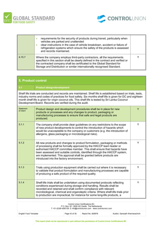 Control Union Certifications BV.
P.O. Box 161 8000 AD Zwolle The Netherlands
T +31-(0)38-4260100 E info@controlunion.com www.controlunion.com
English Food Template Page 43 of 35 Report No. 829978 Auditor: Sampath Wanniarachchi
This report shall not be reproduced in part without the permission of Control Union Certifications BV
 requirements for the security of products during transit, particularly when
vehicles are parked and unattended
 clear instructions in the case of vehicle breakdown, accident or failure of
refrigeration systems which ensure the safety of the products is assessed
and records maintained.
4.15.7 Where the company employs third-party contractors, all the requirements
specified in this section shall be clearly defined in the contract and verified or
the contracted company shall be certificated to the Global Standard for
Storage and Distribution or similar internationally recognised Standard.
Y
5. Product control
5.1 Product design/development
Shelf life trials are conducted and records are maintained. Shelf life is established based on trials, tests,
industry norms and codes of practices for food safety. Six months shelf life is given for DC and eighteen
month shelf life is given for virgin coconut oils. This shelf life is tested by Sri Lanka Coconut
Development Board. Records are verified during the audit.
Statement
of Intent
Product design and development procedures shall be in place for new
products or processes and any changes to product, packaging or
manufacturing processes to ensure that safe and legal products are
produced.
Y
5.1.1 The company shall provide clear guidelines on any restrictions to the scope
of new product developments to control the introduction of hazards which
would be unacceptable to the company or customers (e.g. the introduction of
allergens, glass packaging or microbiological risks).
Y
5.1.2 All new products and changes to product formulation, packaging or methods
of processing shall be formally approved by the HACCP team leader or
authorised HACCP committee member. This shall ensure that hazards have
been assessed and suitable controls, identified through the HACCP system,
are implemented. This approval shall be granted before products are
introduced into the factory environment.
Y
5.1.3 Trials using production equipment shall be carried out where it is necessary
to validate that product formulation and manufacturing processes are capable
of producing a safe product of the required quality.
Y
5.1.4 Shelf-life trials shall be undertaken using documented protocols reflecting
conditions experienced during storage and handling. Results shall be
recorded and retained and shall confirm compliance with relevant
microbiological, chemical and organoleptic criteria. Where shelf-life trials prior
to production are impractical, for instance for some long-life products, a
Y
 