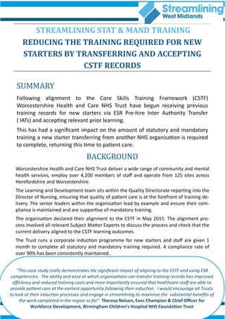 SUMMARY
Following alignment to the Core Skills Training Framework (CSTF)
Worcestershire Health and Care NHS Trust have begun receiving previous
training records for new starters via ESR Pre-hire Inter Authority Transfer
( IATs) and accepting relevant prior learning.
This has had a significant impact on the amount of statutory and mandatory
training a new starter transferring from another NHS organisation is required
to complete, returning this time to patient care.
STREAMLINING STAT & MAND TRAINING
REDUCING THE TRAINING REQUIRED FOR NEW
STARTERS BY TRANSFERRING AND ACCEPTING
CSTF RECORDS
BACKGROUND
Worcestershire Health and Care NHS Trust deliver a wide range of community and mental
health services, employ over 4,200 members of staff and operate from 125 sites across
Herefordshire and Worcestershire.
The Learning and Development team sits within the Quality Directorate reporting into the
Director of Nursing, ensuring that quality of patient care is at the forefront of training de-
livery. The senior leaders within the organisation lead by example and ensure their com-
pliance is maintained and are supportive of mandatory training.
The organisation declared their alignment to the CSTF in May 2015. The alignment pro-
cess involved all relevant Subject Matter Experts to discuss the process and check that the
current delivery aligned to the CSTF learning outcomes.
The Trust runs a corporate induction programme for new starters and staff are given 1
month to complete all statutory and mandatory training required. A compliance rate of
over 90% has been consistently maintained.
“This case study really demonstrates the significant impact of aligning to the CSTF and using ESR
competencies. The ability and ease at which organisations can transfer training records has improved
efficiency and reduced training costs and more importantly ensured that healthcare staff are able to
provide patient care at the earliest opportunity following their induction. I would encourage all Trusts
to look at their induction processes and engage in streamlining to maximise the substantial benefits of
the work completed in the region so far” Theresa Nelson, Exec Champion & Chief Officer for
Workforce Development, Birmingham Children’s Hospital NHS Foundation Trust
 