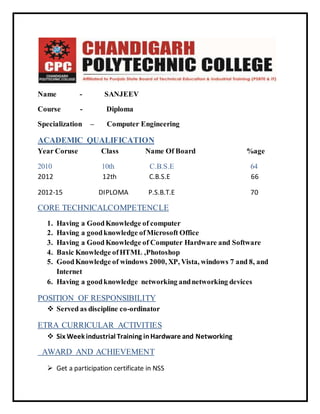 Name - SANJEEV
Course - Diploma
Specialization – Computer Engineering
ACADEMIC QUALIFICATION
Year Coruse Class Name Of Board %age
2010 10th C.B.S.E 64
2012 12th C.B.S.E 66
2012-15 DIPLOMA P.S.B.T.E 70
CORE TECHNICALCOMPETENCLE
1. Having a GoodKnowledge of computer
2. Having a goodknowledge ofMicrosoft Office
3. Having a GoodKnowledge of Computer Hardware and Software
4. Basic Knowledge ofHTML ,Photoshop
5. GoodKnowledge of windows 2000, XP, Vista, windows 7 and 8, and
Internet
6. Having a goodknowledge networking andnetworking devices
POSITION OF RESPONSIBILITY
 Served as discipline co-ordinator
ETRA CURRICULAR ACTIVITIES
 Six Week industrial Training inHardware and Networking
AWARD AND ACHIEVEMENT
 Get a participation certificate in NSS
 