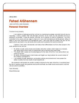 29/12/2015
Fahad AlGhannam
+965-51377476-/+965-99122646
Personal Overview
To whom it may concern,
I am seeking a challenging job that will test my marketing knowledge and skills that will also be
rewarding. I seek a position that will stimulate and drive me to reach my full potential and be as
productive as possible. I hope the position will allow me to practice my field of experience. I am fully
committed to my career and very eager to improve it I am a self-motivated and self disciplined, willing to
adapt to any work environment and management style. I also hope that this position will give me the
opportunity to give back to my community and country and to preserve the local environment.
I believe I have some characteristic and feature that differentiates me from other people in the
same position as me, such as:
• My ability to easily communicate and socialize with other workers which makes me a tolerant,
easy going person that is easy to communicate with on personal and group basis.
• The people skills I posses can be advantageous for the sake of the firm, I can easily attract new
clients to the firm.
• My ability of being bilingual in both Arabic and English can help maintain the current cliental of
the company and expand it.
• I am capable of easily adapting to surrounding working environments and I also posses the
ability to satisfy the micro needs of each department.
My experience with people can provide a positive outcome for the sake of the firm, it would also lead
the firm to positive growth and generate more profit and finally be a liable social and economic unit that
will aid current local affairs.
Yours Sincerely,
Fahad AlGhannam
 