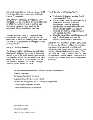 delivered via the Internet and are intended to fill
in the gaps that exist in a company lacking in
internal IT resources.
ITAnywhere™ technology provides you with
managed services regardless of your location, and
at CTECH we will work hard to optimize your
technology investment and maximize the
productivity of your people and business.
Whether you are looking to compliment your
existing in-house services or you require fully
outsourced IT services, including outsourced VOIP
services, CTECH can tailor a managed services
package for you.
Managed Services Benefits
The biggest problem with hourly support is that
it's generally delivered on a reactive basis, and
when it is being delivered, you are often paying
the consultant to first discover what the problem
is and then to solve it. Hourly support puts all
the "time and expense" risk on you. Managed
Services places all that risk on us.
Top 5 Benefits of a ProactivePlan™:
 Predictable On-Budget Monthly Cost &
Lower Annual IT Costs
 Simple proven proactive techniques for a
streamlined approach to systems
management, admin & reporting
 Safeguarded business-critical info with
increased organization-wide security
 Improved productivity and performance
with reduced downtime
 Boost the capabilities and effectiveness of
your IT infrastructure and earn the
maximum return on your investment
CTECH’s ProactivePlan™ enables companies
to increase the efficiency of their infrastructure
and system management, provides cost
efficiencies, heightened security, and improved
stability of the technology environment. When
you make the choice to be proactive, then your
IT environment will be handled by experts who
provide big business value, at a small business
price tag.
We offer (technical expertise and business solutions non-technical):
Experts-on-demand
Go virtual or hybrid with the Cloud.
Upgrades of everything computer related.
Systems that easily permit you to scale-up your operations.
Outsourcing and Managed Services
License and software procurement
high-value solutions
optimize your costs
step up your productivity
 