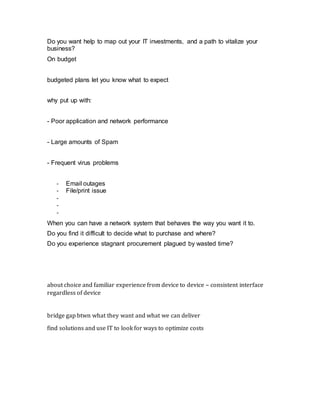 Do you want help to map out your IT investments, and a path to vitalize your
business?
On budget
budgeted plans let you know what to expect
why put up with:
- Poor application and network performance
- Large amounts of Spam
- Frequent virus problems
- Email outages
- File/print issue
-
-
-
When you can have a network system that behaves the way you want it to.
Do you find it difficult to decide what to purchase and where?
Do you experience stagnant procurement plagued by wasted time?
about choice and familiar experience from device to device – consistent interface
regardless of device
bridge gap btwn what they want and what we can deliver
find solutions and use IT to look for ways to optimize costs
 