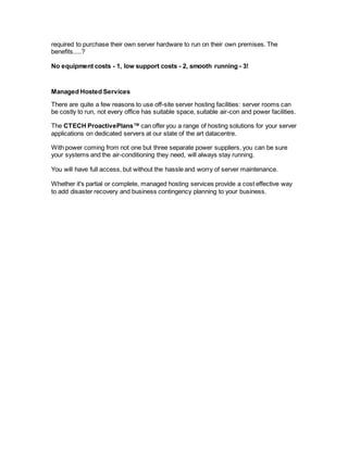 required to purchase their own server hardware to run on their own premises. The
benefits.....?
No equipment costs - 1, low support costs - 2, smooth running - 3!
Managed Hosted Services
There are quite a few reasons to use off-site server hosting facilities: server rooms can
be costly to run, not every office has suitable space, suitable air-con and power facilities.
The CTECH ProactivePlans™ can offer you a range of hosting solutions for your server
applications on dedicated servers at our state of the art datacentre.
With power coming from not one but three separate power suppliers, you can be sure
your systems and the air-conditioning they need, will always stay running.
You will have full access, but without the hassle and worry of server maintenance.
Whether it's partial or complete, managed hosting services provide a cost effective way
to add disaster recovery and business contingency planning to your business.
 