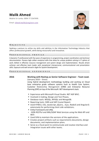 Malik Ahmed
Mobile Sri Lanka: 0094 77 3547699
Email: ahmed.malik@engineer.com
OO B J E C T I V EB J E C T I V E
Seeking a venture to utilize my skills and abilities in the Information Technology Industry that
offers professional growth, while being resourceful and innovative.
PP R O F E S S I O N A LR O F E S S I O N A L P R O F I L EP R O F I L E
A dynamic IT professional with five years of experience in programming, project coordination and technical
documentation. Possess high caliber analytical skills that allow for unique problem solving in IT sphere of
work. Skilled in effective resource management and system design and implementation. Results driven
achiever and effective team leader with exceptional interpersonal, communicational and presentation
skills. Exposure and well versed in Agile for System Development.
PP R O F E S S I O N A LR O F E S S I O N A L E X P E R I E N C EE X P E R I E N C E
2016 Working with Nashaq as Senior Software Engineer - Team Lead.
(January 2016 – Since)
Using Hybrid development methodology building and working on Cloud
base enterprise grade software systems Such as Health Care System,
Customer Relationship Management (CRM) and Enterprise Resource
Planning (ERP) on top of the Microsoft .NET development stack.
 Experience with Microsoft Visual Studio .NET ASP MVC.
 Involved in Coding, Design and Test Phases.
 Database tools: MSSQL, MYSQL and MongoDB.
 Reporting tools: SSRS and SAP Crystal Report.
 Used HTML5, CSS, JavaScript, jQuery , Ajax, NodeJS and AngularJS
extensively for performing client side validations.
 Entity Framework and LINQ.
 JSON RESTful and XML/SOAP Web Services using the Web API and
WCF.
 Used SVN to maintain the versions of the applications.
 Creates project artifacts such as requirements documents, design
documents, and implementation plans.
 Serve as a focal point to communicate and resolve interface and
integration issues with other teams.
R E S U M E • A H M E D M A L I K P A G E 1 O F 4
 