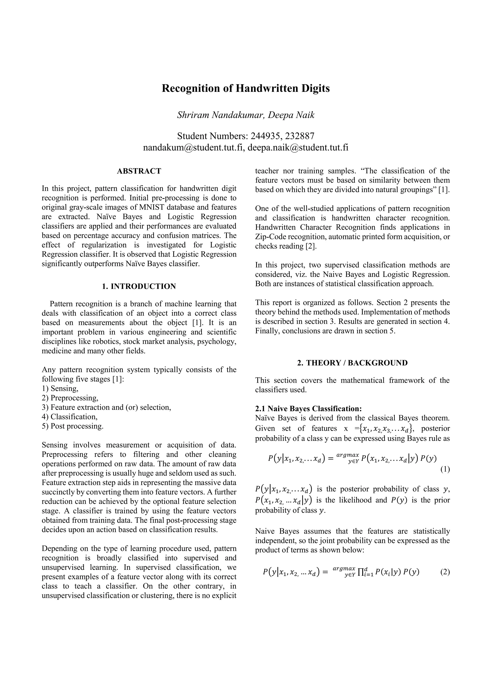 Recognition of Handwritten Digits
Shriram Nandakumar, Deepa Naik
Student Numbers: 244935, 232887
nandakum@student.tut.fi, deepa.naik@student.tut.fi
ABSTRACT
In this project, pattern classification for handwritten digit
recognition is performed. Initial pre-processing is done to
original gray-scale images of MNIST database and features
are extracted. Naïve Bayes and Logistic Regression
classifiers are applied and their performances are evaluated
based on percentage accuracy and confusion matrices. The
effect of regularization is investigated for Logistic
Regression classifier. It is observed that Logistic Regression
significantly outperforms Naïve Bayes classifier.
1. INTRODUCTION
Pattern recognition is a branch of machine learning that
deals with classification of an object into a correct class
based on measurements about the object [1]. It is an
important problem in various engineering and scientific
disciplines like robotics, stock market analysis, psychology,
medicine and many other fields.
Any pattern recognition system typically consists of the
following five stages [1]:
1) Sensing,
2) Preprocessing,
3) Feature extraction and (or) selection,
4) Classification,
5) Post processing.
Sensing involves measurement or acquisition of data.
Preprocessing refers to filtering and other cleaning
operations performed on raw data. The amount of raw data
after preprocessing is usually huge and seldom used as such.
Feature extraction step aids in representing the massive data
succinctly by converting them into feature vectors. A further
reduction can be achieved by the optional feature selection
stage. A classifier is trained by using the feature vectors
obtained from training data. The final post-processing stage
decides upon an action based on classification results.
Depending on the type of learning procedure used, pattern
recognition is broadly classified into supervised and
unsupervised learning. In supervised classification, we
present examples of a feature vector along with its correct
class to teach a classifier. On the other contrary, in
unsupervised classification or clustering, there is no explicit
teacher nor training samples. “The classification of the
feature vectors must be based on similarity between them
based on which they are divided into natural groupings” [1].
One of the well-studied applications of pattern recognition
and classification is handwritten character recognition.
Handwritten Character Recognition finds applications in
Zip-Code recognition, automatic printed form acquisition, or
checks reading [2].
In this project, two supervised classification methods are
considered, viz. the Naive Bayes and Logistic Regression.
Both are instances of statistical classification approach.
This report is organized as follows. Section 2 presents the
theory behind the methods used. Implementation of methods
is described in section 3. Results are generated in section 4.
Finally, conclusions are drawn in section 5.
2. THEORY / BACKGROUND
This section covers the mathematical framework of the
classifiers used.
2.1 Naive Bayes Classification:
Naïve Bayes is derived from the classical Bayes theorem.
Given set of features x ={𝑥1, 𝑥2, 𝑥3,. . . 𝑥 𝑑}, posterior
probability of a class y can be expressed using Bayes rule as
𝑃(𝑦|𝑥1, 𝑥2,. . . 𝑥 𝑑) = 𝑃(𝑥1, 𝑥2,. . . 𝑥 𝑑|𝑦) 𝑃(𝑦)𝑦∈𝑌
𝑎𝑟𝑔𝑚𝑎𝑥
(1)
𝑃(𝑦|𝑥1, 𝑥2,. . . 𝑥 𝑑) is the posterior probability of class 𝑦,
𝑃(𝑥1, 𝑥2, … 𝑥 𝑑|𝑦) is the likelihood and 𝑃(𝑦) is the prior
probability of class 𝑦.
Naive Bayes assumes that the features are statistically
independent, so the joint probability can be expressed as the
product of terms as shown below:
𝑃(𝑦|𝑥1, 𝑥2, … 𝑥 𝑑) = ∏ 𝑃(𝑥𝑖|𝑦) 𝑃(𝑦)𝑑
𝑖=1𝑦∈𝑌
𝑎𝑟𝑔𝑚𝑎𝑥
(2)
 