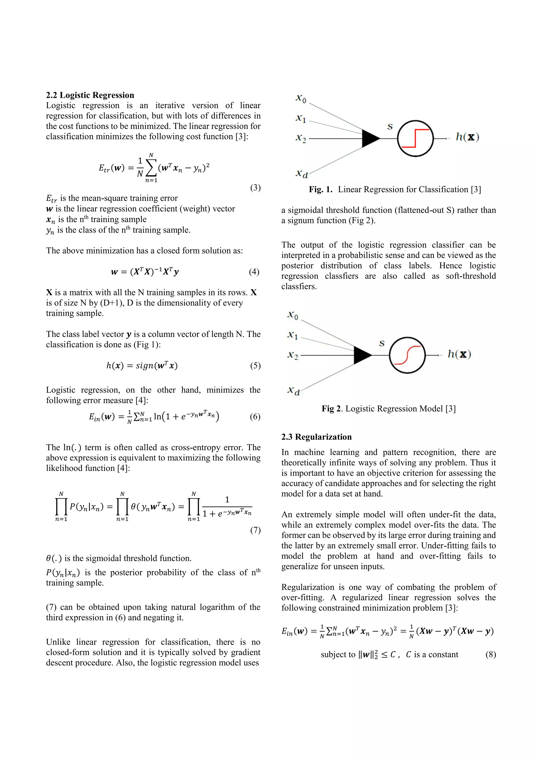 2.2 Logistic Regression
Logistic regression is an iterative version of linear
regression for classification, but with lots of differences in
the cost functions to be minimized. The linear regression for
classification minimizes the following cost function [3]:
𝐸𝑡𝑟(𝒘) =
1
𝑁
∑(𝒘 𝑇
𝒙 𝑛 − 𝑦𝑛)2
𝑁
𝑛=1
(3)
𝐸𝑡𝑟 is the mean-square training error
𝒘 is the linear regression coefficient (weight) vector
𝒙 𝑛 is the nth
training sample
𝑦𝑛 is the class of the nth
training sample.
The above minimization has a closed form solution as:
𝒘 = (𝑿 𝑇
𝑿)−1
𝑿 𝑇
𝒚 (4)
X is a matrix with all the N training samples in its rows. X
is of size N by (D+1), D is the dimensionality of every
training sample.
The class label vector 𝒚 is a column vector of length N. The
classification is done as (Fig 1):
ℎ(𝒙) = 𝑠𝑖𝑔𝑛(𝒘 𝑇
𝒙) (5)
Logistic regression, on the other hand, minimizes the
following error measure [4]:
𝐸𝑖𝑛(𝒘) =
1
𝑁
∑ ln(1 + 𝑒−𝑦 𝑛 𝒘 𝑇 𝒙 𝑛)𝑁
𝑛=1 (6)
The ln(. ) term is often called as cross-entropy error. The
above expression is equivalent to maximizing the following
likelihood function [4]:
∏ 𝑃(𝑦𝑛|𝑥 𝑛) = ∏ 𝜃(
𝑁
𝑛=1
𝑁
𝑛=1
𝑦𝑛 𝒘 𝑇
𝒙 𝑛) = ∏
1
1 + 𝑒−𝑦 𝑛 𝒘 𝑇 𝒙 𝑛
𝑁
𝑛=1
(7)
𝜃(. ) is the sigmoidal threshold function.
𝑃(𝑦𝑛|𝑥 𝑛) is the posterior probability of the class of nth
training sample.
(7) can be obtained upon taking natural logarithm of the
third expression in (6) and negating it.
Unlike linear regression for classification, there is no
closed-form solution and it is typically solved by gradient
descent procedure. Also, the logistic regression model uses
Fig. 1. Linear Regression for Classification [3]
a sigmoidal threshold function (flattened-out S) rather than
a signum function (Fig 2).
The output of the logistic regression classifier can be
interpreted in a probabilistic sense and can be viewed as the
posterior distribution of class labels. Hence logistic
regression classfiers are also called as soft-threshold
classfiers.
Fig 2. Logistic Regression Model [3]
2.3 Regularization
In machine learning and pattern recognition, there are
theoretically infinite ways of solving any problem. Thus it
is important to have an objective criterion for assessing the
accuracy of candidate approaches and for selecting the right
model for a data set at hand.
An extremely simple model will often under-fit the data,
while an extremely complex model over-fits the data. The
former can be observed by its large error during training and
the latter by an extremely small error. Under-fitting fails to
model the problem at hand and over-fitting fails to
generalize for unseen inputs.
Regularization is one way of combating the problem of
over-fitting. A regularized linear regression solves the
following constrained minimization problem [3]:
𝐸𝑖𝑛(𝒘) =
1
𝑁
∑ (𝒘 𝑇
𝒙 𝑛 − 𝑦𝑛)2𝑁
𝑛=1 =
1
𝑁
(𝑿𝒘 − 𝒚) 𝑇
(𝑿𝒘 − 𝒚)
subject to ‖𝒘‖2
2
≤ 𝐶 , 𝐶 is a constant (8)
 