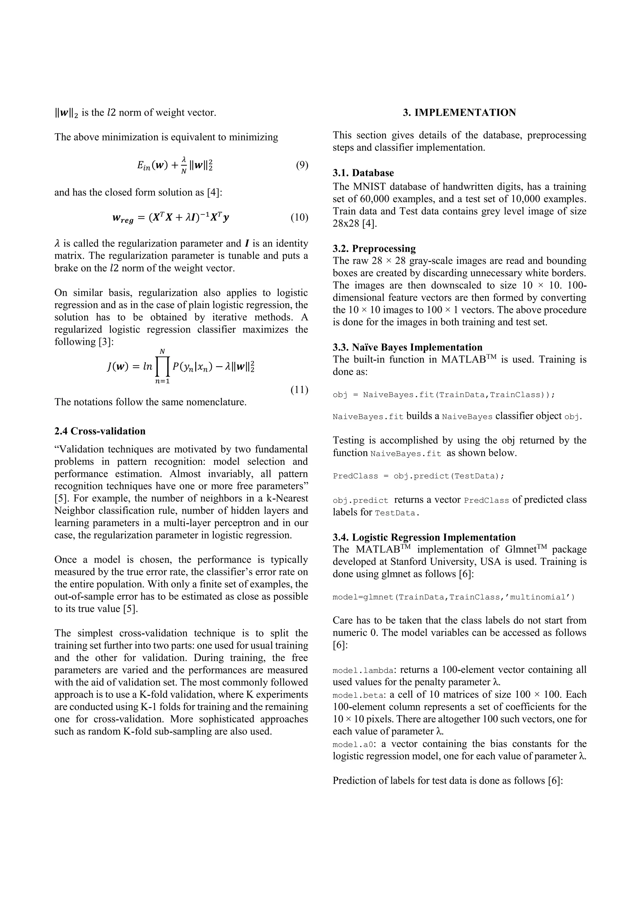 ‖𝒘‖2 is the 𝑙2 norm of weight vector.
The above minimization is equivalent to minimizing
𝐸𝑖𝑛(𝒘) +
𝜆
𝑁
‖𝒘‖2
2
(9)
and has the closed form solution as [4]:
𝒘 𝒓𝒆𝒈 = (𝑿 𝑇
𝑿 + 𝜆𝑰)−1
𝑿 𝑇
𝒚 (10)
𝜆 is called the regularization parameter and 𝑰 is an identity
matrix. The regularization parameter is tunable and puts a
brake on the 𝑙2 norm of the weight vector.
On similar basis, regularization also applies to logistic
regression and as in the case of plain logistic regression, the
solution has to be obtained by iterative methods. A
regularized logistic regression classifier maximizes the
following [3]:
𝐽(𝒘) = 𝑙𝑛 ∏ 𝑃(𝑦𝑛|𝑥 𝑛) −
𝑁
𝑛=1
𝜆‖𝒘‖2
2
(11)
The notations follow the same nomenclature.
2.4 Cross-validation
“Validation techniques are motivated by two fundamental
problems in pattern recognition: model selection and
performance estimation. Almost invariably, all pattern
recognition techniques have one or more free parameters”
[5]. For example, the number of neighbors in a k-Nearest
Neighbor classification rule, number of hidden layers and
learning parameters in a multi-layer perceptron and in our
case, the regularization parameter in logistic regression.
Once a model is chosen, the performance is typically
measured by the true error rate, the classifier’s error rate on
the entire population. With only a finite set of examples, the
out-of-sample error has to be estimated as close as possible
to its true value [5].
The simplest cross-validation technique is to split the
training set further into two parts: one used for usual training
and the other for validation. During training, the free
parameters are varied and the performances are measured
with the aid of validation set. The most commonly followed
approach is to use a K-fold validation, where K experiments
are conducted using K-1 folds for training and the remaining
one for cross-validation. More sophisticated approaches
such as random K-fold sub-sampling are also used.
3. IMPLEMENTATION
This section gives details of the database, preprocessing
steps and classifier implementation.
3.1. Database
The MNIST database of handwritten digits, has a training
set of 60,000 examples, and a test set of 10,000 examples.
Train data and Test data contains grey level image of size
28x28 [4].
3.2. Preprocessing
The raw 28 × 28 gray-scale images are read and bounding
boxes are created by discarding unnecessary white borders.
The images are then downscaled to size 10 × 10. 100-
dimensional feature vectors are then formed by converting
the 10 × 10 images to 100 × 1 vectors. The above procedure
is done for the images in both training and test set.
3.3. Naïve Bayes Implementation
The built-in function in MATLABTM
is used. Training is
done as:
obj = NaiveBayes.fit(TrainData,TrainClass));
NaiveBayes.fit builds a NaiveBayes classifier object obj.
Testing is accomplished by using the obj returned by the
function NaiveBayes.fit as shown below.
PredClass = obj.predict(TestData);
obj.predict returns a vector PredClass of predicted class
labels for TestData.
3.4. Logistic Regression Implementation
The MATLABTM
implementation of GlmnetTM
package
developed at Stanford University, USA is used. Training is
done using glmnet as follows [6]:
model=glmnet(TrainData,TrainClass,’multinomial’)
Care has to be taken that the class labels do not start from
numeric 0. The model variables can be accessed as follows
[6]:
model.lambda: returns a 100-element vector containing all
used values for the penalty parameter λ.
model.beta: a cell of 10 matrices of size 100 × 100. Each
100-element column represents a set of coefficients for the
10 × 10 pixels. There are altogether 100 such vectors, one for
each value of parameter λ.
model.a0: a vector containing the bias constants for the
logistic regression model, one for each value of parameter λ.
Prediction of labels for test data is done as follows [6]:
 