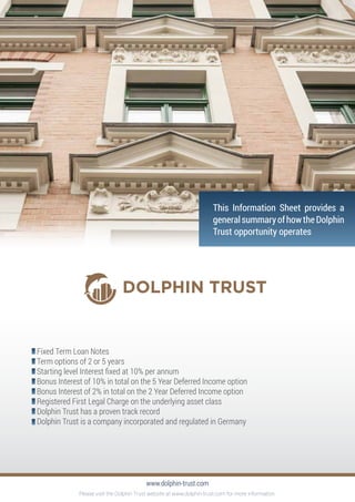 Fixed Term Loan Notes
Term options of 2 or 5 years
Starting level Interest fixed at 10% per annum
Bonus Interest of 10% in total on the 5 Year Deferred Income option
Bonus Interest of 2% in total on the 2 Year Deferred Income option
Registered First Legal Charge on the underlying asset class
Dolphin Trust has a proven track record
Dolphin Trust is a company incorporated and regulated in Germany
www.dolphin-trust.com
This Information Sheet provides a
generalsummaryofhowtheDolphin
Trust opportunity operates
Please visit the Dolphin Trust website at www.dolphin-trust.com for more information.
 