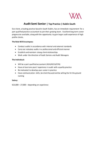 Audit Semi Senior | Top Practice | Dublin South
Our client, a leading practice based in South Dublin, has an immediate requirement for a
part qualified practice accountant to join their growing team. Excellent long term career
progression available, along with the opportunity to gain larger audit experience of high
profile clients.
The Role Will Encompass:
 Conduct audits in accordance with internal and external standards
 Carry out statutory audits in a professional and efficient manner
 Establish and maintain strong client relationships
 Work under the direction of Audit Seniors and Audit Managers
The Individual:
 Will be a part qualified accountant (ACA/ACCA/CPA)
 Have at least one years’ experience in audit with a quality practice
 Be motivated to develop your career in practice
 Have communication skills, be client focused and be willing the hit the ground
running
Salary:
€23,000 – 27,000 – depending on experience
 