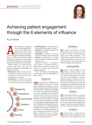 106 Australasian Dental Practice	 January/February 2015
A
chieving patient engagement
is one of the fundamental ele-
ments of succeeding in your
dental practice. If you do not
engage your dental patients,
you will struggle to build the relationships
that are required to effectively manage
and treat your patients and also struggle
to build the foundations that will see your
practice grow in production and referrals.
Robert Cialdini is an American Psy-
chologist who, after many years of
research, identified the six principles that
influence consumers:
•	 Reciprocity: when we feel the need to
return a favour when someone gives us
something for nothing or does some-
thing generous in our eyes;
•	 Consistency: we make decisions that
are consistent with our own personal
values or statements we have expressed;
•	 Social Proofing: we will be inclined to
do that which many others are doing;
•	 Authority: we tend to obey those in an
authoritative position;
•	 Likeability: we choose to do more
business with people whom we like; and
•	 Scarcity: if something is in short
supply or difficult to attain, our demand
for it goes up.
Applying Cialdini’s six principles
to the practise of dentistry provides a
highly effective and proven process and
system for building and maintaining
patient engagement.
These “6 Elements of Engagement”
can be easily and successfully applied in
dental practice.
Reciprocity
When you hand out toothbrushes and
toothpaste at recall visits, you are
generating desires for reciprocity. You are
giving something to the patient for nothing.
The patient leaves feeling a little indebted
to you for your generosity. Reciprocity
can also be developed with the itemised
account of services. List every service you
provide on the invoice. Remove the fee for
the items you would normally not charge
for, for example oral hygiene instruction
or cusp capping when the filling price may
be all included in the filling item number.
Even list on the invoice the toothbrush and
toothpaste that you hand out yet have no
cost against it. Take these opportunities to
show your patients that they are receiving
things of value from you at no charge.
Their natural response will be of apprecia-
tion and a desire to reciprocate.
Consistency
The element of consistency in dental
practices is when you and your team
provide, at all times, your great customer
service and quality treatments in the
manner that is consistent with your core
values and marketing. It is when you can
be relied upon to be consistent that you
build trust, rapport and engagement.
Social proofing
Referrals is a great example of social
proofing. Someone comes to you
because others they trust already attend
your clinic. Social proofing is also effec-
tive in the encouragement of patients
keeping to their six monthly recall visits.
Indicate the benefits that all of your reg-
ular patients experience by coming and
maintaining their oral health. Patients will
be naturally inclined to move and do what
most people accept is a good thing to do.
Authority
You communicate that you, as a dentist
in your practice, are in a position of
authority by displaying your certifications
on the walls, discussing your latest semi-
nars with your patients and quoting other
people of authority when describing how
to achieve successful treatment outcomes.
Likeability
Be friendly. Have a laugh with your
patients. Ensure your patients see you
being positive and friendly with all of
Achieving patient engagement
through the 6 elements of influence
By Julie Parker
practice | MANAGEMENT
1
2
3
4
5
6
 
