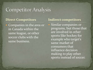 Direct Competitors
 Companies in the area or
in Canada within the
same league, or other
soccer clubs with the
same business.
 Similar companies or
programs, but those that
are involved in other
sports like hockey for
example who target’s
same market of
consumers that
influence decision
making to play other
sports instead of soccer.
Indirect competitors
 