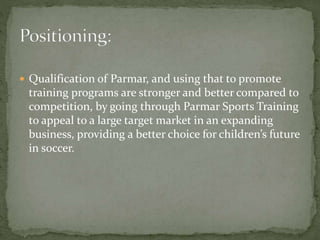  Qualification of Parmar, and using that to promote
training programs are stronger and better compared to
competition, by going through Parmar Sports Training
to appeal to a large target market in an expanding
business, providing a better choice for children’s future
in soccer.
 