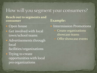 Reach out to segments and
consumer
 Open house
 Get involved with local
town/school teams
 Advertisements through
local
facilities/organizations
 Trying to create
opportunities with local
pro organizations
 Intermission Promotions
 Create organizations
showcase teams
 Offer showcase events
Example:
 