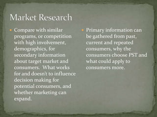  Compare with similar
programs, or competition
with high involvement,
demographics, for
secondary information
about target market and
consumers. What works
for and doesn’t to influence
decision making for
potential consumers, and
whether marketing can
expand.
 Primary information can
be gathered from past,
current and repeated
consumers, why the
consumers choose PST and
what could apply to
consumers more.
 