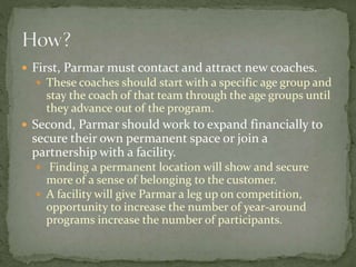  First, Parmar must contact and attract new coaches.
 These coaches should start with a specific age group and
stay the coach of that team through the age groups until
they advance out of the program.
 Second, Parmar should work to expand financially to
secure their own permanent space or join a
partnership with a facility.
 Finding a permanent location will show and secure
more of a sense of belonging to the customer.
 A facility will give Parmar a leg up on competition,
opportunity to increase the number of year-around
programs increase the number of participants.
 