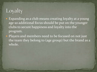  Expanding as a club means creating loyalty at a young
age so additional focus should be put on the younger
clubs to secure happiness and loyalty into the
program.
 Players and members need to be focused on not just
the team they belong to (age group) but the brand as a
whole.
 