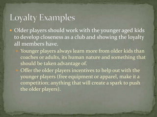  Older players should work with the younger aged kids
to develop closeness as a club and showing the loyalty
all members have.
 Younger players always learn more from older kids than
coaches or adults, its human nature and something that
should be taken advantage of.
 Offer the older players incentives to help out with the
younger players (free equipment or apparel, make it a
competition; anything that will create a spark to push
the older players).
 