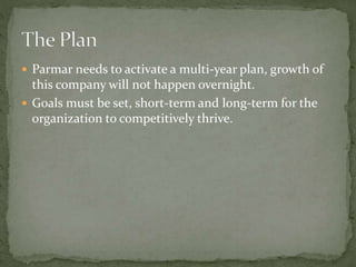  Parmar needs to activate a multi-year plan, growth of
this company will not happen overnight.
 Goals must be set, short-term and long-term for the
organization to competitively thrive.
 