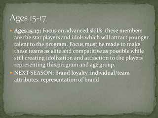  Ages 15-17: Focus on advanced skills, these members
are the star players and idols which will attract younger
talent to the program. Focus must be made to make
these teams as elite and competitive as possible while
still creating idolization and attraction to the players
representing this program and age group.
 NEXT SEASON: Brand loyalty, individual/team
attributes, representation of brand
 