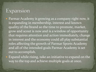  Parmar Academy is growing as a company right now, it
is expanding in membership, interest and known
quality of the brand so the time to promote, market,
grow and scout is now and is a window of opportunity
that requires attention and action immediately, change
in interest and the economy could all play substantial
roles affecting the growth of Parmar Sports Academy
and all of the intended goals Parmar Academy is set
out to accomplish.
 Expand while rising, take an initiative to expand on the
way to the top and achieve multiple goals at once.
 