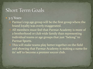  3-5 Years:
 Parmar’s top age group will be the first group where the
brand loyalty was overly exaggerated.
 All members must feel that Parmar Academy is more of
a brotherhood or club wide family than representing
individual teams or age groups that just “belong” to
Parmar Sports.
 This will make teams play better together on the field
and showing that Parmar Academy is making a name for
its’ self to become a premier soccer club.
 