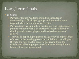  10 Years:
 Parmar or Futuro Academy should be expanded in
membership to fill all ages’ groups and teams that were
targeted when the company was created.
 Parmar Academy should be a prestigious club that appeals to
parents to not only have an impact on soccer skills but to
develop model soccer players and idolized members of
society.
 This will be appealing to players as a gateway to higher levels
of soccer or the missing piece to an individual that will push
them to the next level in soccer while giving them the
satisfaction of belonging to one of the most widely-known
brands of soccer clubs around.
 