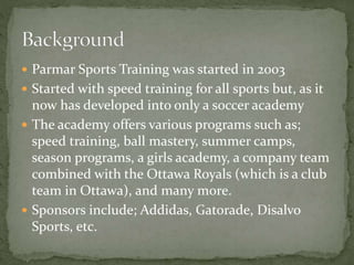  Parmar Sports Training was started in 2003
 Started with speed training for all sports but, as it
now has developed into only a soccer academy
 The academy offers various programs such as;
speed training, ball mastery, summer camps,
season programs, a girls academy, a company team
combined with the Ottawa Royals (which is a club
team in Ottawa), and many more.
 Sponsors include; Addidas, Gatorade, Disalvo
Sports, etc.
 