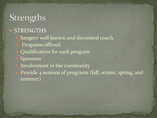  STRENGTHS
 Sangeev well known and decorated coach.
 Programs offered.
 Qualification for each program
 Sponsors
 Involvement in the community
 Provide 4 seasons of programs (fall, winter, spring, and
summer)
 