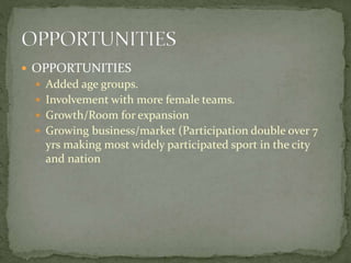  OPPORTUNITIES
 Added age groups.
 Involvement with more female teams.
 Growth/Room for expansion
 Growing business/market (Participation double over 7
yrs making most widely participated sport in the city
and nation
 