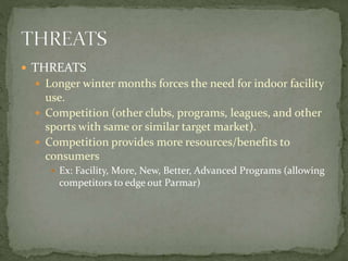  THREATS
 Longer winter months forces the need for indoor facility
use.
 Competition (other clubs, programs, leagues, and other
sports with same or similar target market).
 Competition provides more resources/benefits to
consumers
 Ex: Facility, More, New, Better, Advanced Programs (allowing
competitors to edge out Parmar)
 
