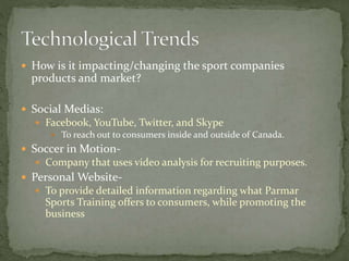  How is it impacting/changing the sport companies
products and market?
 Social Medias:
 Facebook, YouTube, Twitter, and Skype
 To reach out to consumers inside and outside of Canada.
 Soccer in Motion-
 Company that uses video analysis for recruiting purposes.
 Personal Website-
 To provide detailed information regarding what Parmar
Sports Training offers to consumers, while promoting the
business
 