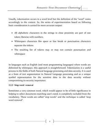 Semantic Text Document Clustering 2015
11
Usually, tokenization occurs in a word level but the definition of the “word” varies
accordingly to the context. So, the series of experimentation based on following
basic consideration is carried for more accurate output:
 All alphabetic characters in the strings in close proximity are part of one
token; likewise with numbers.
 Whitespace characters like space or line break or punctuation characters
separate the tokens.
 The resulting list of tokens may or may not contain punctuation and
whitespace
In languages such as English (and most programming languages) where words are
delimited by whitespace, this approach is straightforward. Tokenization is a useful
process in the fields of both Natural language processing and data security. It is used
as a form of text segmentation in Natural Language processing and as a unique
symbol representation for the sensitive data in the data security without
compromising its security importance.
2.2.2 Stop word removal
Sometimes a very common word, which would appear to be of little significance in
helping to select documents matching user’s need, is completely excluded from the
vocabulary. These words are called “stop words” and the technique is called “stop
word removal”.
 