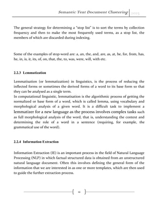 Semantic Text Document Clustering 2015
12
The general strategy for determining a “stop list” is to sort the terms by collection
frequency and then to make the most frequently used terms, as a stop list, the
members of which are discarded during indexing.
Some of the examples of stop-word are: a, an, the, and, are, as, at, be, for, from, has,
he, in, is, it, its, of, on, that, the, to, was, were, will, with etc.
2.2.3 Lemmatization
Lemmatisation (or lemmatization) in linguistics, is the process of reducing the
inflected forms or sometimes the derived forms of a word to its base form so that
they can be analysed as a single term.
In computational linguistic, lemmatisation is the algorithmic process of getting the
normalized or base form of a word, which is called lemma, using vocabulary and
morphological analysis of a given word. It is a difficult task to implement a
lemmatizer for a new language as the process involves complex tasks such
as full morphological analysis of the word, that is, understanding the context and
determining the role of a word in a sentence (requiring, for example, the
grammatical use of the word).
2.2.4 Information Extraction
Information Extraction (IE) is an important process in the field of Natural Language
Processing (NLP) in which factual structured data is obtained from an unstructured
natural language document. Often this involves defining the general form of the
information that we are interested in as one or more templates, which are then used
to guide the further extraction process.
 