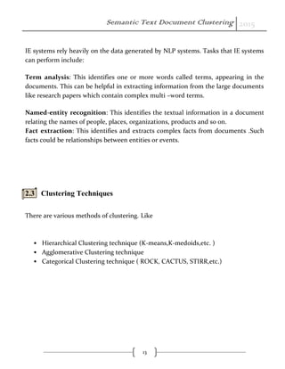 Semantic Text Document Clustering 2015
13
IE systems rely heavily on the data generated by NLP systems. Tasks that IE systems
can perform include:
Term analysis: This identifies one or more words called terms, appearing in the
documents. This can be helpful in extracting information from the large documents
like research papers which contain complex multi –word terms.
Named-entity recognition: This identifies the textual information in a document
relating the names of people, places, organizations, products and so on.
Fact extraction: This identifies and extracts complex facts from documents .Such
facts could be relationships between entities or events.
2.3 Clustering Techniques
There are various methods of clustering. Like
• Hierarchical Clustering technique (K-means,K-medoids,etc. )
• Agglomerative Clustering technique
• Categorical Clustering technique ( ROCK, CACTUS, STIRR,etc.)
 
