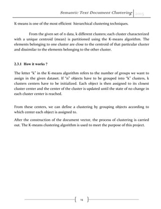 Semantic Text Document Clustering 2015
14
K-means is one of the most efficient hierarchical clustering techniques.
From the given set of n data, k different clusters; each cluster characterized
with a unique centroid (mean) is partitioned using the K-means algorithm. The
elements belonging to one cluster are close to the centroid of that particular cluster
and dissimilar to the elements belonging to the other cluster.
2.3.1 How it works ?
The letter “k” in the K-means algorithm refers to the number of groups we want to
assign in the given dataset. If “n” objects have to be grouped into “k” clusters, k
clusters centers have to be initialized. Each object is then assigned to its closest
cluster center and the center of the cluster is updated until the state of no change in
each cluster center is reached.
From these centers, we can define a clustering by grouping objects according to
which center each object is assigned to.
After the construction of the document vector, the process of clustering is carried
out. The K-means clustering algorithm is used to meet the purpose of this project.
 