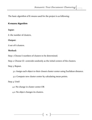 Semantic Text Document Clustering 2015
15
The basic algorithm of K-means used for the project is as following:
K-means Algorithm
Input:
k: the number of clusters,
Output:
A set of k clusters.
Method:
Step 1: Choose k numbers of clusters to be determined.
Step 2: Choose Ck centroids randomly as the initial centers of the clusters.
Step 3: Repeat.
3.1: Assign each object to their closest cluster center using Euclidean distance.
3.2: Compute new cluster center by calculating mean points.
Step 4: Until
4.1: No change in cluster center OR
4.2: No object changes its clusters.
 