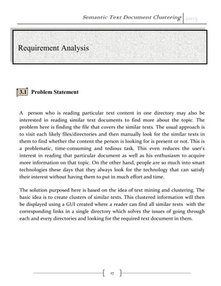 Semantic Text Document Clustering 2015
17
3.1 Problem Statement
A person who is reading particular text content in one directory may also be
interested in reading similar text documents to find more about the topic. The
problem here is finding the file that covers the similar texts. The usual approach is
to visit each likely files/directories and then manually look for the similar texts in
them to find whether the content the person is looking for is present or not. This is
a problematic, time-consuming and tedious task. This even reduces the user’s
interest in reading that particular document as well as his enthusiasm to acquire
more information on that topic. On the other hand, people are so much into smart
technologies these days that they always look for the technology that can satisfy
their interest without having them to put in much effort and time.
The solution purposed here is based on the idea of text mining and clustering. The
basic idea is to create clusters of similar texts. This clustered information will then
be displayed using a GUI created where a reader can find all similar texts with the
corresponding links in a single directory which solves the issues of going through
each and every directories and looking for the required text document in them.
Requirement Analysis
 