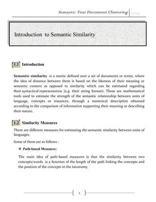 Semantic Text Document Clustering 2015
3
1.1 Introduction
Semantic similarity is a metric defined over a set of documents or terms, where
the idea of distance between them is based on the likeness of their meaning or
semantic content as opposed to similarity which can be estimated regarding
their syntactical representation (e.g. their string format). These are mathematical
tools used to estimate the strength of the semantic relationship between units of
language, concepts or instances, through a numerical description obtained
according to the comparison of information supporting their meaning or describing
their nature.
1.2 Similarity Measures
There are different measures for estimating the semantic similarity between units of
languages.
Some of them are as follows :
 Path-based Measures:
The main idea of path-based measures is that the similarity between two
concepts/words is a function of the length of the path linking the concepts and
the position of the concepts in the taxonomy.
Introduction to Semantic Similarity
 
