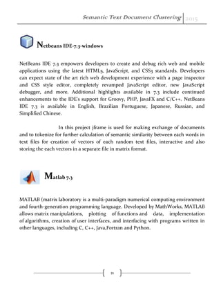 Semantic Text Document Clustering 2015
21
Netbeans IDE-7.3-windows
NetBeans IDE 7.3 empowers developers to create and debug rich web and mobile
applications using the latest HTML5, JavaScript, and CSS3 standards. Developers
can expect state of the art rich web development experience with a page inspector
and CSS style editor, completely revamped JavaScript editor, new JavaScript
debugger, and more. Additional highlights available in 7.3 include continued
enhancements to the IDE's support for Groovy, PHP, JavaFX and C/C++. NetBeans
IDE 7.3 is available in English, Brazilian Portuguese, Japanese, Russian, and
Simplified Chinese.
In this project jframe is used for making exchange of documents
and to tokenize for further calculation of semantic similarity between each words in
text files for creation of vectors of each random text files, interactive and also
storing the each vectors in a separate file in matrix format.
Matlab 7.3
MATLAB (matrix laboratory is a multi-paradigm numerical computing environment
and fourth-generation programming language. Developed by MathWorks, MATLAB
allows matrix manipulations, plotting of functions and data, implementation
of algorithms, creation of user interfaces, and interfacing with programs written in
other languages, including C, C++, Java,Fortran and Python.
 