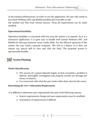 Semantic Text Document Clustering 2015
25
in the existing infrastructure. In order to run the application, the user only needs to
have both Netbeans IDE and Matlab installed and to be able to edit
the random text files from various sources. These all requirements can be easily
satisfied.
Operational feasibility
Operation feasibility is concerned with how easy the system is to operate. As it is a
interactive application, it is quite easy to handle with normal Netbeans IDE and
Matlab for showing clustered vector results skills. For the efficient operation of the
system, the user needs a general computer. The GUI is a jframe, so it does not
require any special skill to view and click the links. The proposed system is
operationally feasible.
4.2 System Planning
Needs Identification
 The success of a system depends largely on how accurately a problem is
defined, thoroughly investigated and properly carried out through the
choice of solution.
 It is concerned with what the user needs rather than what he/she wants.
Determining the User’s Information Requirements
It is difficult to determine user requirements because of the following reasons:
 System requirements change and user requirements must be modified.
 Articulation of requirements is difficult.
 