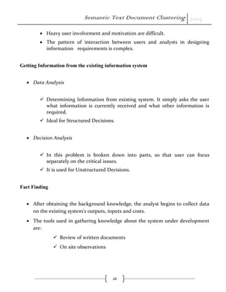Semantic Text Document Clustering 2015
26
 Heavy user involvement and motivation are difficult.
 The pattern of interaction between users and analysts in designing
information requirements is complex.
Getting Information from the existing information system
 Data Analysis
 Determining Information from existing system. It simply asks the user
what information is currently received and what other information is
required.
 Ideal for Structured Decisions.
 Decision Analysis
 In this problem is broken down into parts, so that user can focus
separately on the critical issues.
 It is used for Unstructured Decisions.
Fact Finding
 After obtaining the background knowledge, the analyst begins to collect data
on the existing system’s outputs, inputs and costs.
 The tools used in gathering knowledge about the system under development
are:
 Review of written documents
 On site observations
 