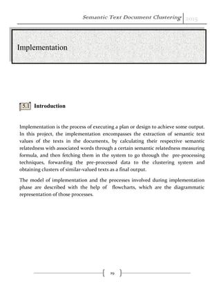 Semantic Text Document Clustering 2015
29
5.1 Introduction
Implementation is the process of executing a plan or design to achieve some output.
In this project, the implementation encompasses the extraction of semantic text
values of the texts in the documents, by calculating their respective semantic
relatedness with associated words through a certain semantic relatedness measuring
formula, and then fetching them in the system to go through the pre-processing
techniques, forwarding the pre-processed data to the clustering system and
obtaining clusters of similar-valued texts as a final output.
The model of implementation and the processes involved during implementation
phase are described with the help of flowcharts, which are the diagrammatic
representation of those processes.
Implementation
 