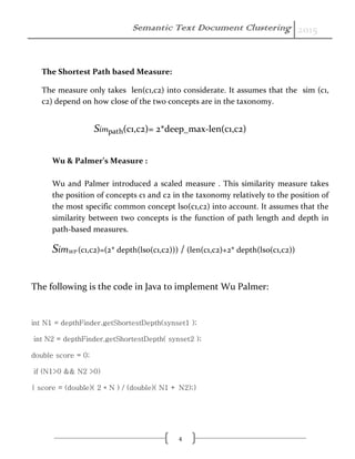 Semantic Text Document Clustering 2015
4
The Shortest Path based Measure:
The measure only takes len(c1,c2) into considerate. It assumes that the sim (c1,
c2) depend on how close of the two concepts are in the taxonomy.
Simpath(c1,c2)= 2*deep_max-len(c1,c2)
Wu & Palmer’s Measure :
Wu and Palmer introduced a scaled measure . This similarity measure takes
the position of concepts c1 and c2 in the taxonomy relatively to the position of
the most specific common concept lso(c1,c2) into account. It assumes that the
similarity between two concepts is the function of path length and depth in
path-based measures.
SimWP (c1,c2)=(2* depth(lso(c1,c2))) / (len(c1,c2)+2* depth(lso(c1,c2))
The following is the code in Java to implement Wu Palmer:
int N1 = depthFinder.getShortestDepth(synset1 );
int N2 = depthFinder.getShortestDepth( synset2 );
double score = 0;
if (N1>0 && N2 >0)
{ score = (double)( 2 * N ) / (double)( N1 + N2);}
 