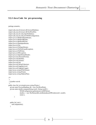 Semantic Text Document Clustering 2015
35
5.2.1 Java Code for pre-processing
package semantic;
import edu.cmu.lti.lexical_db.ILexicalDatabase;
import edu.cmu.lti.lexical_db.NictWordNet;
import edu.cmu.lti.ws4j.impl.WuPalmer;
import edu.cmu.lti.ws4j.util.WS4JConfiguration;
import java.io.BufferedInputStream;
import java.io.BufferedReader;
import java.io.BufferedWriter;
import java.io.DataInputStream;
import java.io.File;
import java.io.FileInputStream;
import java.io.FileNotFoundException;
import java.io.FileWriter;
import java.io.IOException;
import java.io.InputStreamReader;
import java.text.DecimalFormat;
import java.util.HashSet;
import java.util.Scanner;
import java.util.Set;
import java.util.StringTokenizer;
import java.util.logging.Level;
import java.util.logging.Logger;
import javax.swing.JFileChooser;
import javax.swing.JFrame;
import javax.swing.JOptionPane;
/**
*
* @author souvik
*/
public class Sel_txt extends javax.swing.JFrame {
private static ILexicalDatabase db = new NictWordNet();
private static double compute(String word1, String word2) {
WS4JConfiguration.getInstance().setMFS(true);
double s = new WuPalmer(db).calcRelatednessOfWords(word1, word2);
return s;
}
public Sel_txt() {
initComponents();
}
 